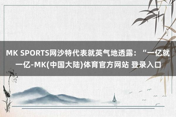 MK SPORTS网沙特代表就英气地透露：“一亿就一亿-MK(中国大陆)体育官方网站 登录入口