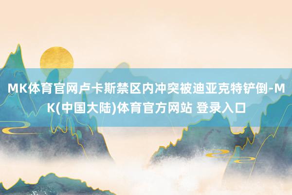 MK体育官网卢卡斯禁区内冲突被迪亚克特铲倒-MK(中国大陆)体育官方网站 登录入口