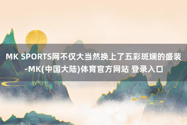 MK SPORTS网不仅大当然换上了五彩斑斓的盛装-MK(中国大陆)体育官方网站 登录入口