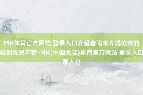 MK体育官方网站 登录入口齐望着南宋齐城临安的标的恸哭不啻-MK(中国大陆)体育官方网站 登录入口