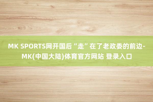 MK SPORTS网开国后“走”在了老政委的前边-MK(中国大陆)体育官方网站 登录入口