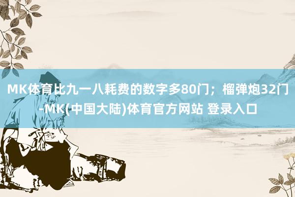 MK体育比九一八耗费的数字多80门；榴弹炮32门-MK(中国大陆)体育官方网站 登录入口