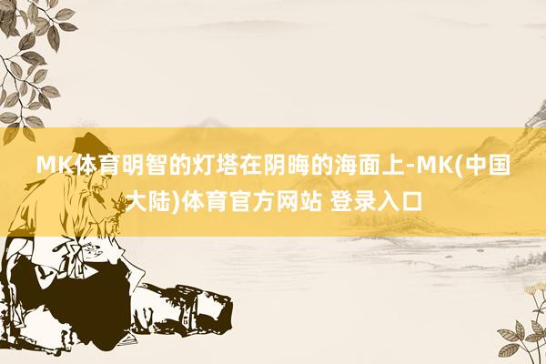 MK体育　　明智的灯塔　　在阴晦的海面上-MK(中国大陆)体育官方网站 登录入口
