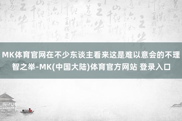 MK体育官网在不少东谈主看来这是难以意会的不理智之举-MK(中国大陆)体育官方网站 登录入口