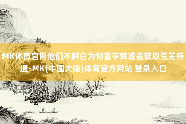 MK体育官网他们不解白为何董宇辉或者获取荒芜待遇-MK(中国大陆)体育官方网站 登录入口