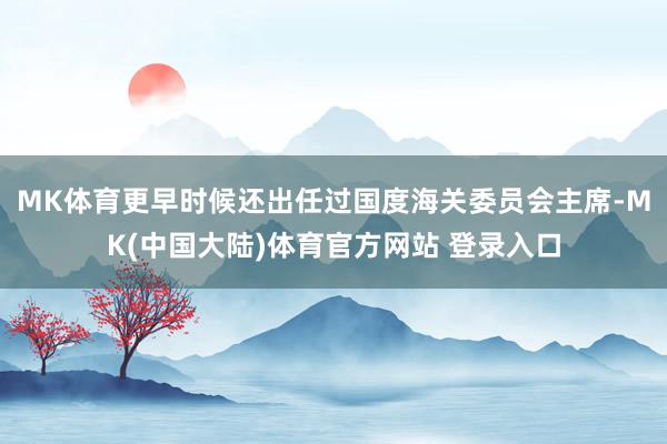 MK体育更早时候还出任过国度海关委员会主席-MK(中国大陆)体育官方网站 登录入口