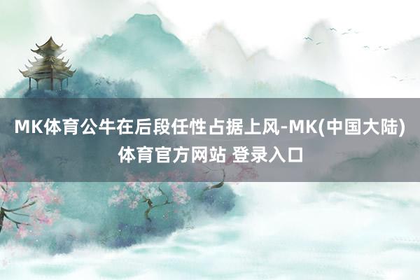 MK体育公牛在后段任性占据上风-MK(中国大陆)体育官方网站 登录入口