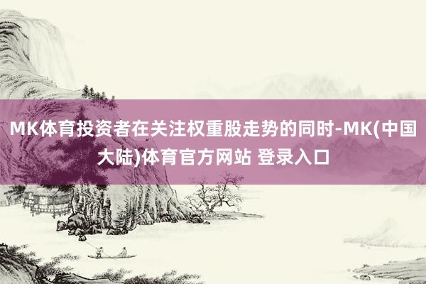 MK体育投资者在关注权重股走势的同时-MK(中国大陆)体育官方网站 登录入口