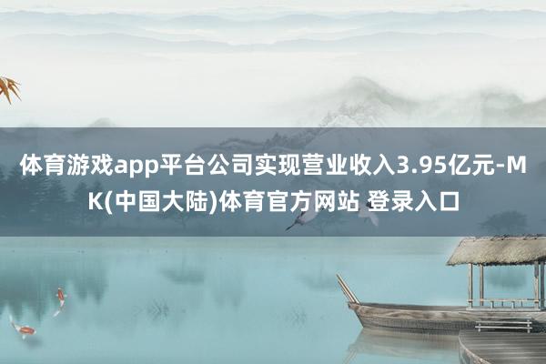体育游戏app平台公司实现营业收入3.95亿元-MK(中国大陆)体育官方网站 登录入口