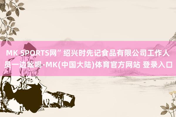 MK SPORTS网”绍兴时先记食品有限公司工作人员一边吆喝-MK(中国大陆)体育官方网站 登录入口