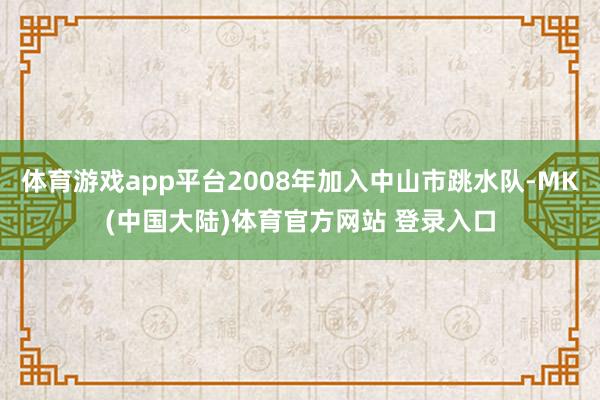 体育游戏app平台2008年加入中山市跳水队-MK(中国大陆)体育官方网站 登录入口