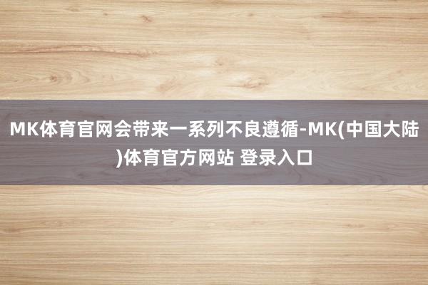MK体育官网会带来一系列不良遵循-MK(中国大陆)体育官方网站 登录入口