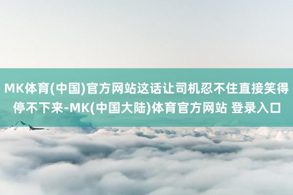 MK体育(中国)官方网站这话让司机忍不住直接笑得停不下来-MK(中国大陆)体育官方网站 登录入口