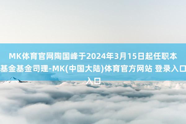 MK体育官网陶国峰于2024年3月15日起任职本基金基金司理-MK(中国大陆)体育官方网站 登录入口
