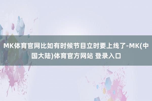 MK体育官网比如有时候节目立时要上线了-MK(中国大陆)体育官方网站 登录入口
