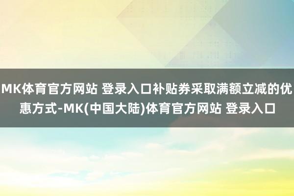 MK体育官方网站 登录入口补贴券采取满额立减的优惠方式-MK(中国大陆)体育官方网站 登录入口