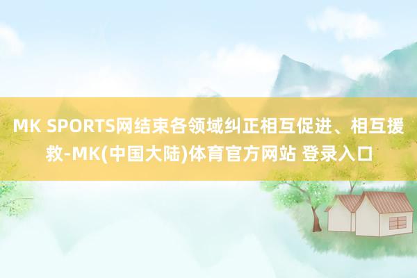 MK SPORTS网结束各领域纠正相互促进、相互援救-MK(中国大陆)体育官方网站 登录入口
