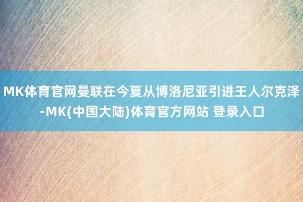 MK体育官网曼联在今夏从博洛尼亚引进王人尔克泽-MK(中国大陆)体育官方网站 登录入口