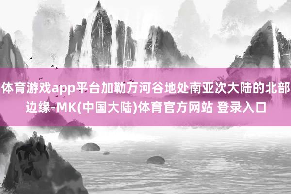 体育游戏app平台加勒万河谷地处南亚次大陆的北部边缘-MK(中国大陆)体育官方网站 登录入口