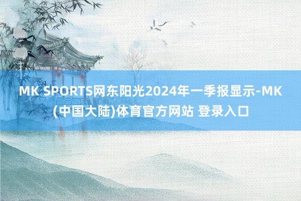 MK SPORTS网东阳光2024年一季报显示-MK(中国大陆)体育官方网站 登录入口