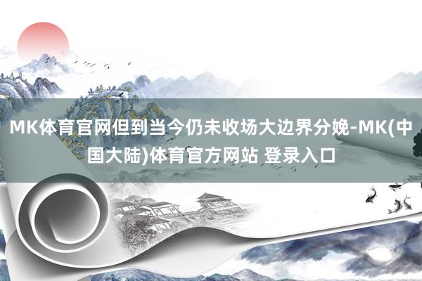 MK体育官网但到当今仍未收场大边界分娩-MK(中国大陆)体育官方网站 登录入口