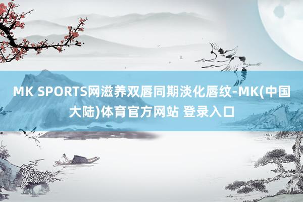 MK SPORTS网滋养双唇同期淡化唇纹-MK(中国大陆)体育官方网站 登录入口