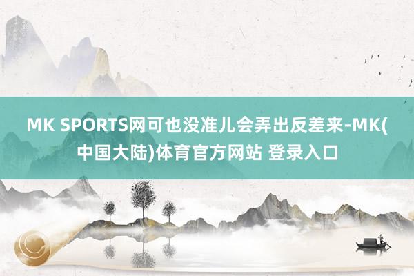 MK SPORTS网可也没准儿会弄出反差来-MK(中国大陆)体育官方网站 登录入口