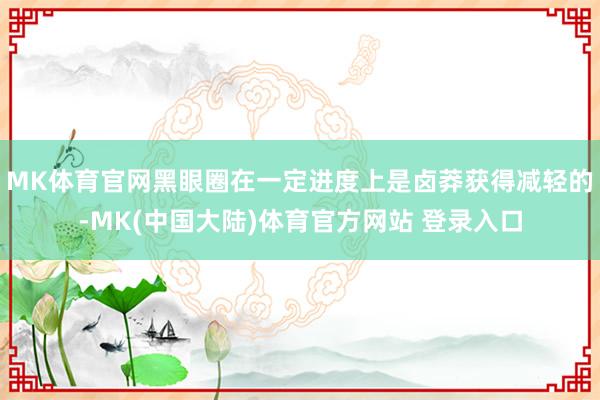 MK体育官网黑眼圈在一定进度上是卤莽获得减轻的-MK(中国大陆)体育官方网站 登录入口