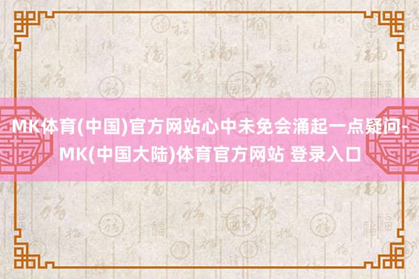 MK体育(中国)官方网站心中未免会涌起一点疑问-MK(中国大陆)体育官方网站 登录入口