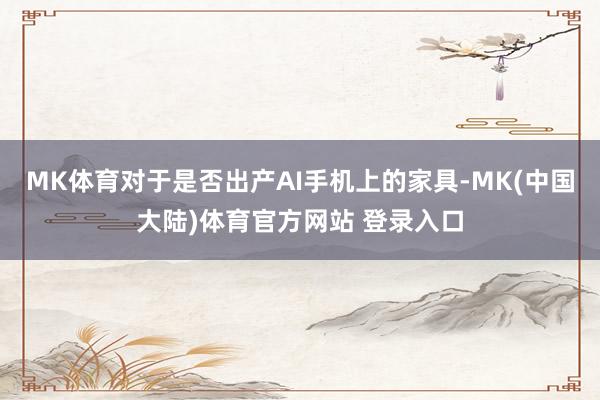 MK体育对于是否出产AI手机上的家具-MK(中国大陆)体育官方网站 登录入口