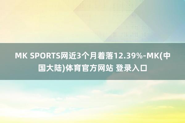 MK SPORTS网近3个月着落12.39%-MK(中国大陆)体育官方网站 登录入口