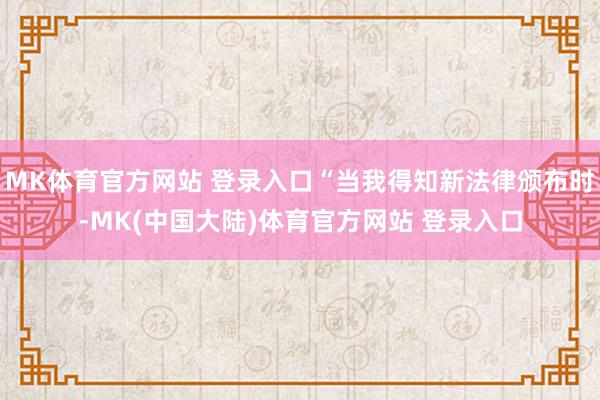 MK体育官方网站 登录入口“当我得知新法律颁布时-MK(中国大陆)体育官方网站 登录入口