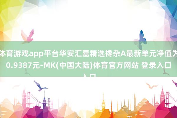 体育游戏app平台华安汇嘉精选搀杂A最新单元净值为0.9387元-MK(中国大陆)体育官方网站 登录入口