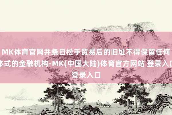 MK体育官网并条目松手贸易后的旧址不得保留任何体式的金融机构-MK(中国大陆)体育官方网站 登录入口