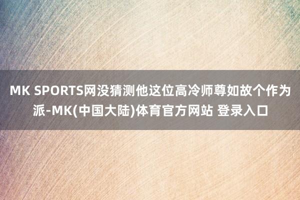 MK SPORTS网没猜测他这位高冷师尊如故个作为派-MK(中国大陆)体育官方网站 登录入口