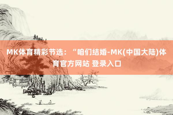 MK体育精彩节选：“咱们结婚-MK(中国大陆)体育官方网站 登录入口