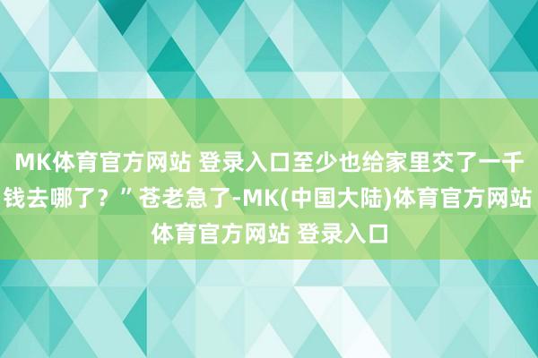 MK体育官方网站 登录入口至少也给家里交了一千块钱吧？钱去哪了？”苍老急了-MK(中国大陆)体育官方网站 登录入口