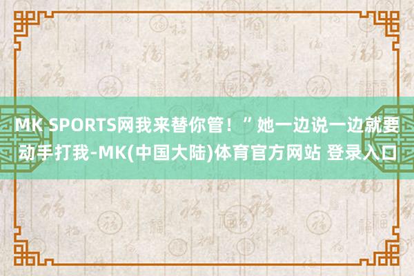 MK SPORTS网我来替你管！”她一边说一边就要动手打我-MK(中国大陆)体育官方网站 登录入口