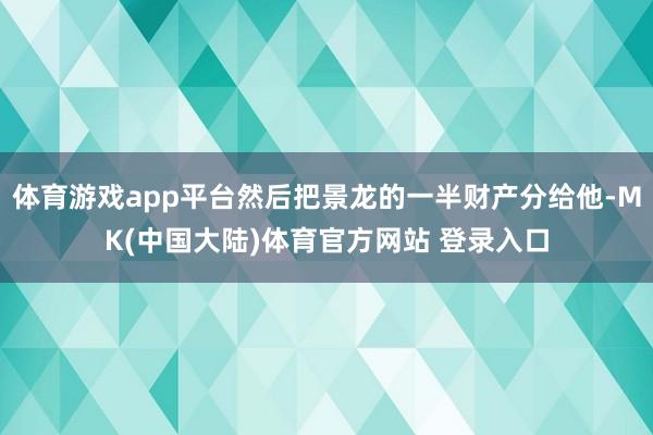 体育游戏app平台然后把景龙的一半财产分给他-MK(中国大陆)体育官方网站 登录入口