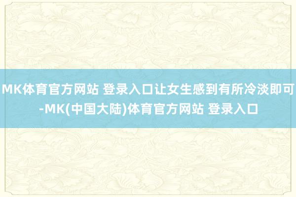 MK体育官方网站 登录入口让女生感到有所冷淡即可-MK(中国大陆)体育官方网站 登录入口