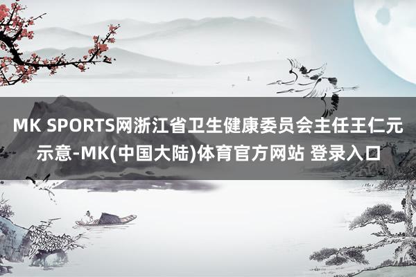 MK SPORTS网浙江省卫生健康委员会主任王仁元示意-MK(中国大陆)体育官方网站 登录入口