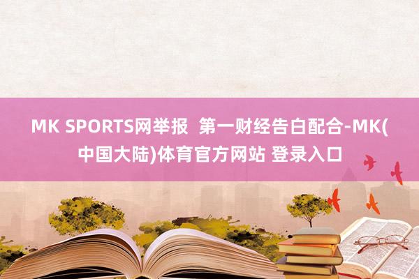 MK SPORTS网举报  第一财经告白配合-MK(中国大陆)体育官方网站 登录入口