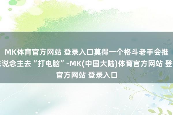 MK体育官方网站 登录入口莫得一个格斗老手会推选新东说念主去“打电脑”-MK(中国大陆)体育官方网站 登录入口