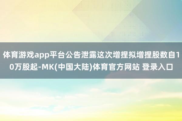 体育游戏app平台公告泄露这次增捏拟增捏股数自10万股起-MK(中国大陆)体育官方网站 登录入口