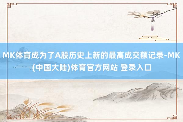 MK体育成为了A股历史上新的最高成交额记录-MK(中国大陆)体育官方网站 登录入口