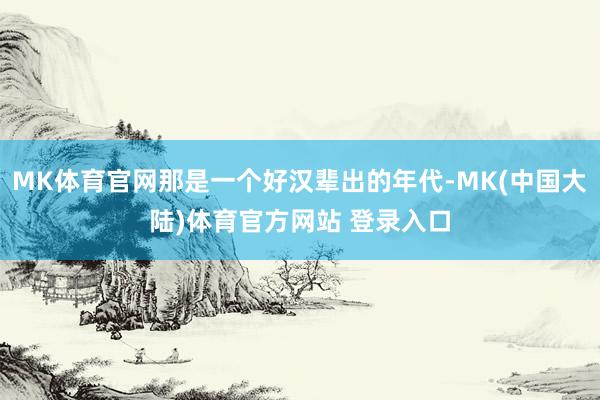 MK体育官网那是一个好汉辈出的年代-MK(中国大陆)体育官方网站 登录入口