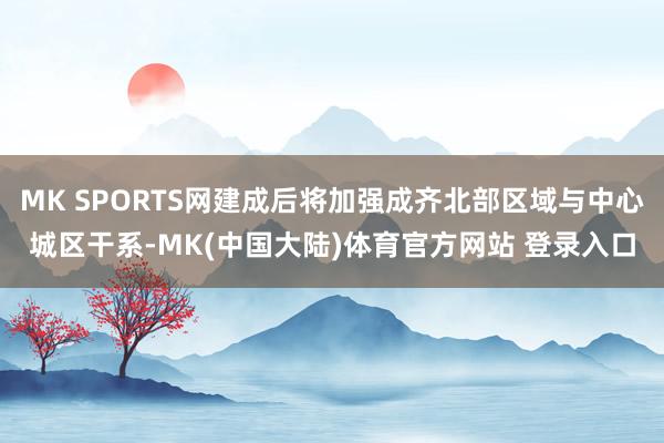 MK SPORTS网建成后将加强成齐北部区域与中心城区干系-MK(中国大陆)体育官方网站 登录入口