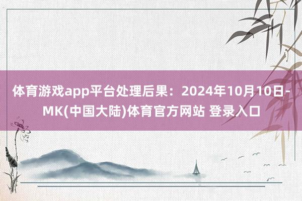 体育游戏app平台处理后果：2024年10月10日-MK(中国大陆)体育官方网站 登录入口
