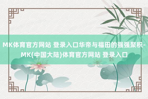 MK体育官方网站 登录入口华帝与福田的强强聚积-MK(中国大陆)体育官方网站 登录入口