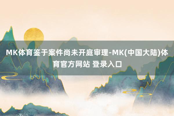 MK体育鉴于案件尚未开庭审理-MK(中国大陆)体育官方网站 登录入口